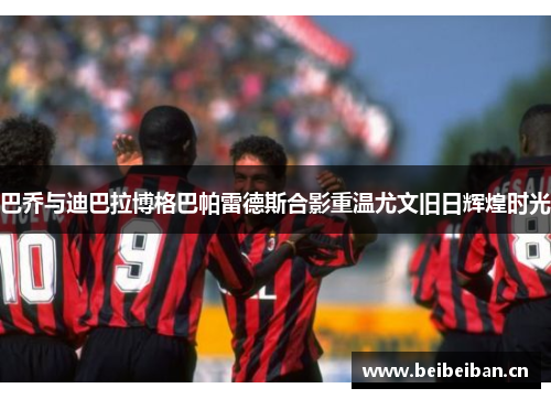 巴乔与迪巴拉博格巴帕雷德斯合影重温尤文旧日辉煌时光