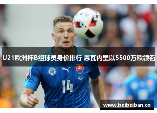 U21欧洲杯B组球员身价排行 恩瓦内里以5500万欧领衔